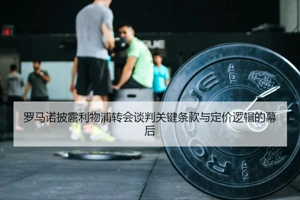 罗马诺披露利物浦转会谈判关键条款与定价逻辑的幕后