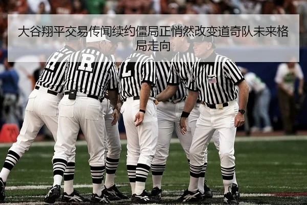 大谷翔平交易传闻续约僵局正悄然改变道奇队未来格局走向